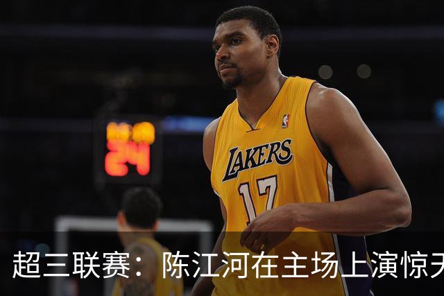 超三联赛：陈江河在主场上演惊天逆转！